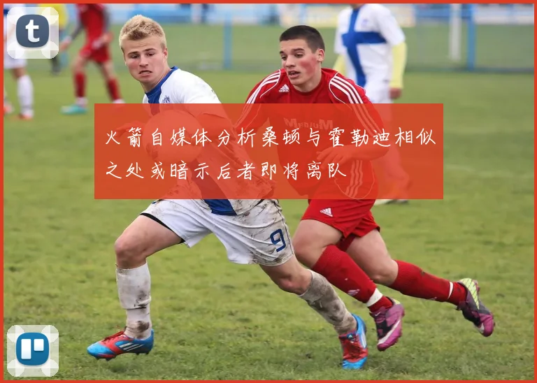 火箭自媒体分析桑顿与霍勒迪相似之处或暗示后者即将离队