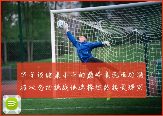 华子谈健康小卡的巅峰表现面对满格状态的挑战他选择坦然接受现实