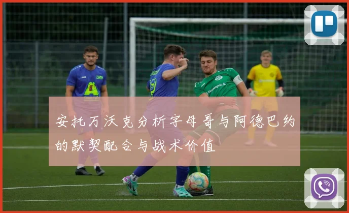 安托万沃克分析字母哥与阿德巴约的默契配合与战术价值