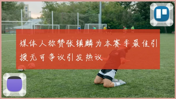 媒体人称赞张镇麟为本赛季最佳引援无可争议引发热议
