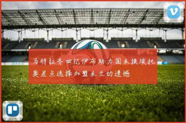 马特拉齐回忆伊布助力国米换埃托奥差点选择加盟米兰的遗憾