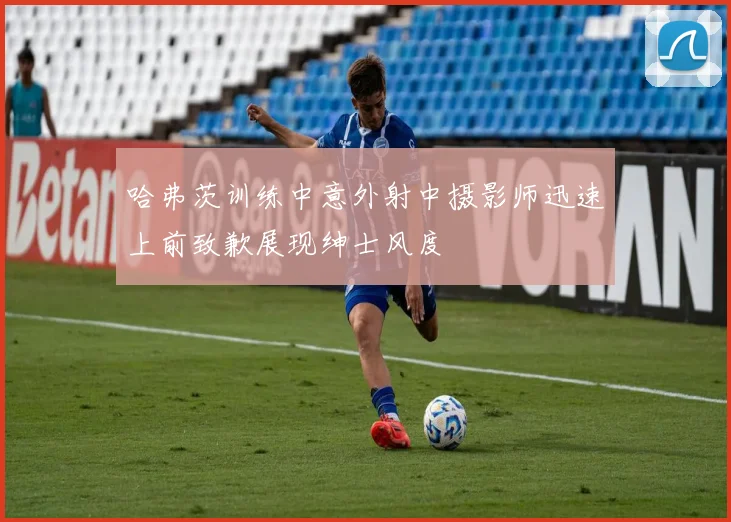 哈弗茨训练中意外射中摄影师迅速上前致歉展现绅士风度