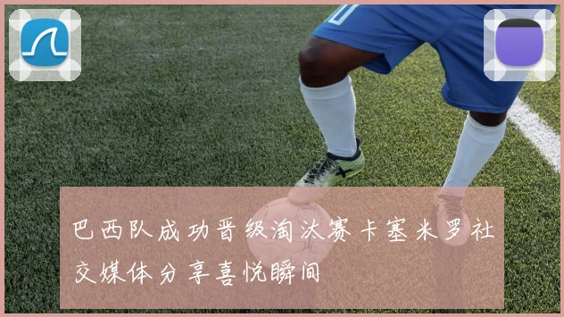巴西队成功晋级淘汰赛卡塞米罗社交媒体分享喜悦瞬间
