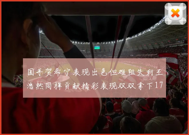 国手贺希宁表现出色但难阻失利王浩然同样贡献精彩表现双双拿下17分7板