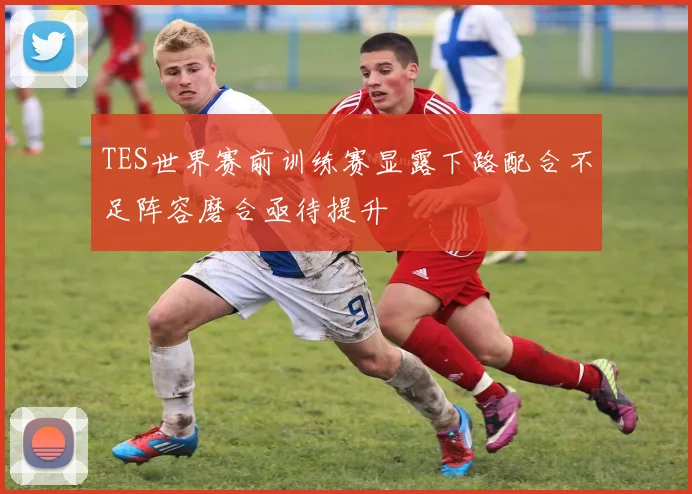 TES世界赛前训练赛显露下路配合不足阵容磨合亟待提升