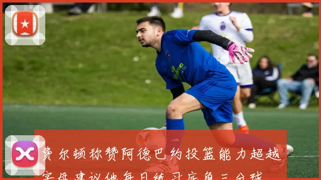费尔顿称赞阿德巴约投篮能力超越字母建议他每日练习底角三分球