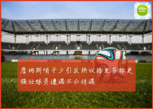 詹姆斯哨子少引发热议格里芬称更强壮球员遭遇不公待遇