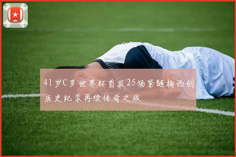 41岁C罗世界杯首发25场紧随梅西创历史纪录再续传奇之旅