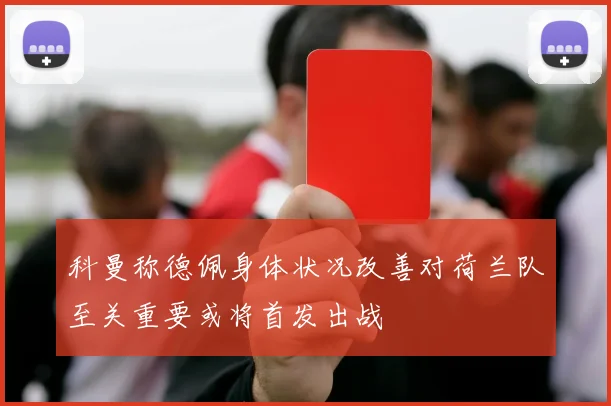 科曼称德佩身体状况改善对荷兰队至关重要或将首发出战