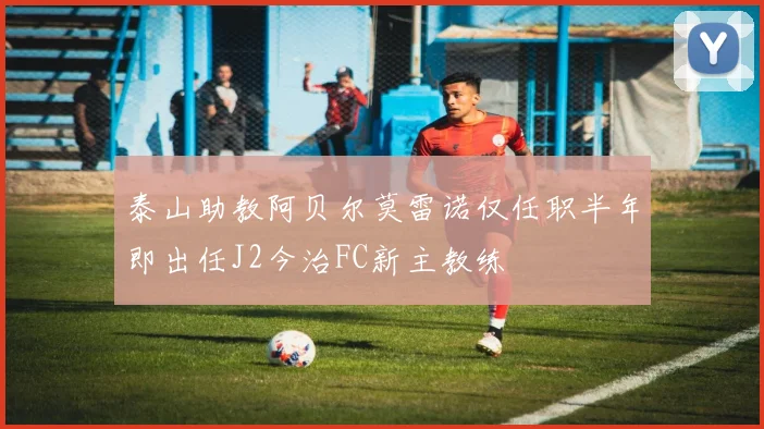 泰山助教阿贝尔莫雷诺仅任职半年即出任J2今治FC新主教练