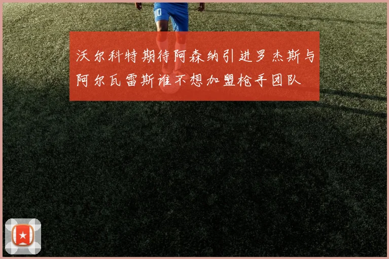沃尔科特期待阿森纳引进罗杰斯与阿尔瓦雷斯谁不想加盟枪手团队