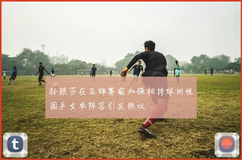 孙颖莎在亚锦赛前加强相持球训练国乒女单阵容引发热议