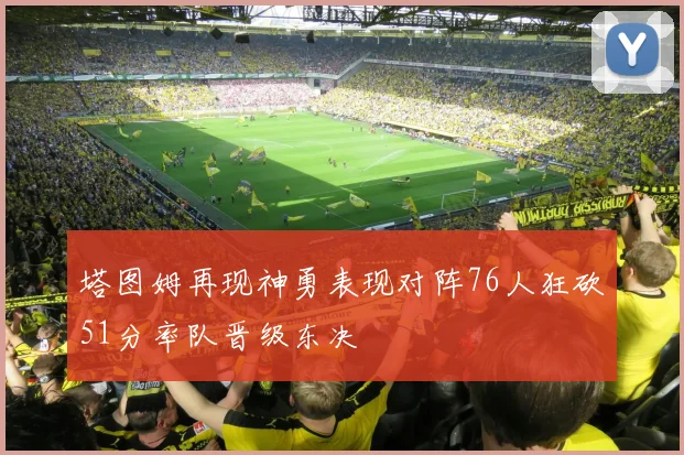 塔图姆再现神勇表现对阵76人狂砍51分率队晋级东决