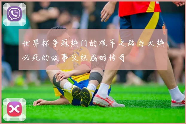 世界杯争冠热门的艰辛之路与大热必死的故事交织成的传奇
