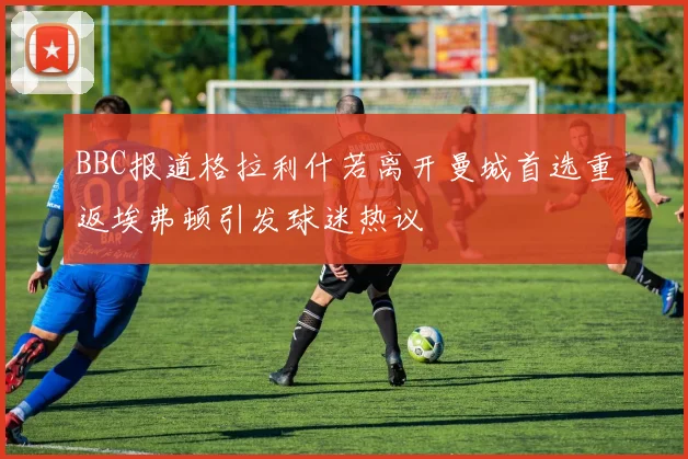 BBC报道格拉利什若离开曼城首选重返埃弗顿引发球迷热议