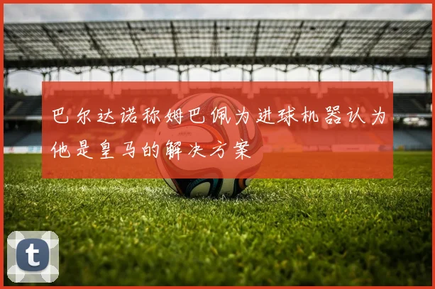 巴尔达诺称姆巴佩为进球机器认为他是皇马的解决方案
