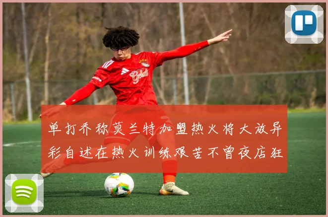 单打乔称莫兰特加盟热火将大放异彩自述在热火训练艰苦不曾夜店狂欢