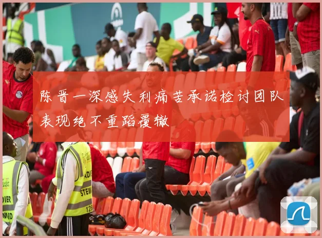 陈晋一深感失利痛苦承诺检讨团队表现绝不重蹈覆辙
